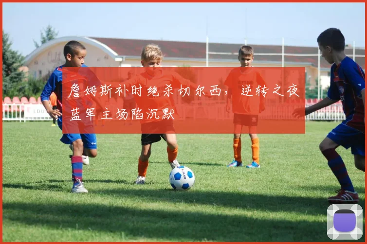 开云体育APP下载 - 詹姆斯补时绝杀切尔西，逆转之夜蓝军主场陷沉默